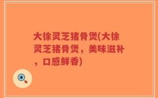 大徐灵芝猪骨煲(大徐灵芝猪骨煲，美味滋补，口感鲜香)