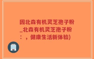 因北森有机灵芝孢子粉_北森有机灵芝孢子粉：，健康生活新体验)
