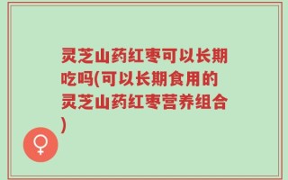 灵芝山药红枣可以长期吃吗(可以长期食用的灵芝山药红枣营养组合)