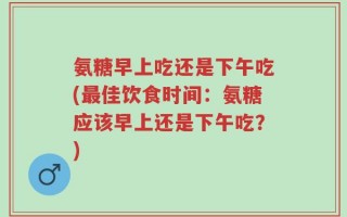 氨糖早上吃还是下午吃(最佳饮食时间：氨糖应该早上还是下午吃？)
