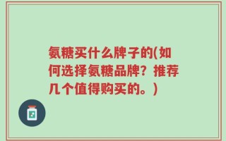 氨糖买什么牌子的(如何选择氨糖品牌？推荐几个值得购买的。)