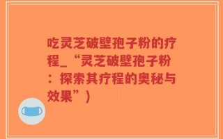 吃灵芝破壁孢子粉的疗程_“灵芝破壁孢子粉：探索其疗程的奥秘与效果”)