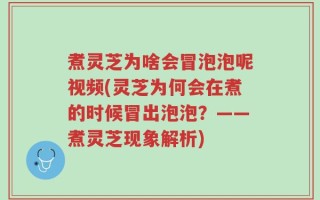 煮灵芝为啥会冒泡泡呢视频(灵芝为何会在煮的时候冒出泡泡？——煮灵芝现象解析)