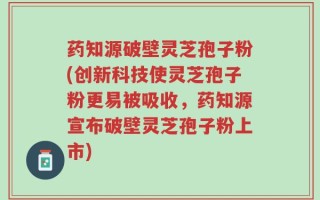 药知源破壁灵芝孢子粉(创新科技使灵芝孢子粉更易被吸收，药知源宣布破壁灵芝孢子粉上市)
