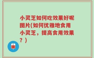 小灵芝如何吃效果好呢图片(如何优雅地食用小灵芝，提高食用效果？)