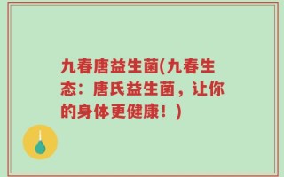 九春唐益生菌(九春生态：唐氏益生菌，让你的身体更健康！)