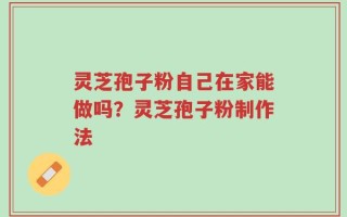 灵芝孢子粉自己在家能做吗？灵芝孢子粉制作法