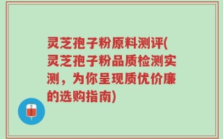 灵芝孢子粉原料测评(灵芝孢子粉品质检测实测，为你呈现质优价廉的选购指南)
