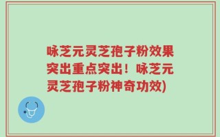 咏芝元灵芝孢子粉效果突出重点突出！咏芝元灵芝孢子粉神奇功效)