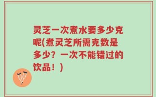 灵芝一次煮水要多少克呢(煮灵芝所需克数是多少？一次不能错过的饮品！)