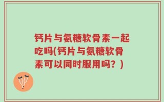钙片与氨糖软骨素一起吃吗(钙片与氨糖软骨素可以同时服用吗？)
