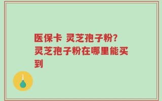 医保卡 灵芝孢子粉？灵芝孢子粉在哪里能买到