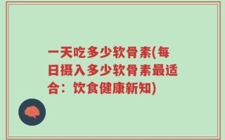 一天吃多少软骨素(每日摄入多少软骨素最适合：饮食健康新知)