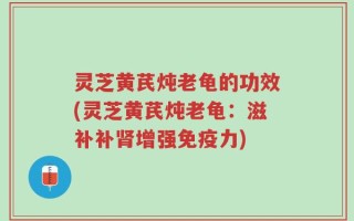 灵芝黄芪炖老龟的功效(灵芝黄芪炖老龟：滋补补肾增强免疫力)
