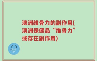 澳洲维骨力的副作用(澳洲保健品“维骨力”或存在副作用)