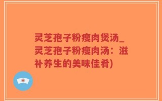 灵芝孢子粉瘦肉煲汤_灵芝孢子粉瘦肉汤：滋补养生的美味佳肴)