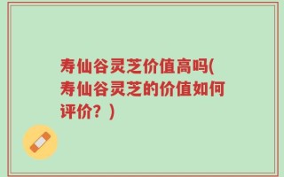 寿仙谷灵芝价值高吗(寿仙谷灵芝的价值如何评价？)