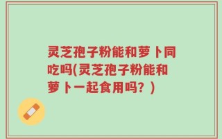 灵芝孢子粉能和萝卜同吃吗(灵芝孢子粉能和萝卜一起食用吗？)