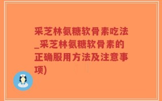 采芝林氨糖软骨素吃法_采芝林氨糖软骨素的正确服用方法及注意事项)