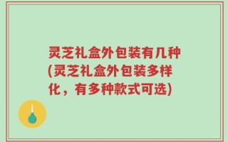 灵芝礼盒外包装有几种(灵芝礼盒外包装多样化，有多种款式可选)