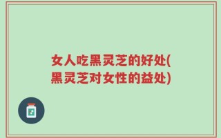 女人吃黑灵芝的好处(黑灵芝对女性的益处)