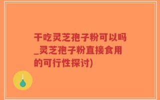 干吃灵芝孢子粉可以吗_灵芝孢子粉直接食用的可行性探讨)