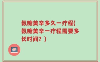 氨糖美辛多久一疗程(氨糖美辛一疗程需要多长时间？)