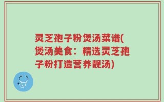 灵芝孢子粉煲汤菜谱(煲汤美食：精选灵芝孢子粉打造营养靓汤)