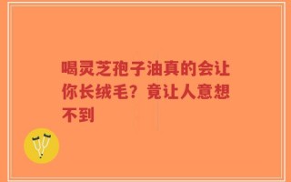 喝灵芝孢子油真的会让你长绒毛？竟让人意想不到
