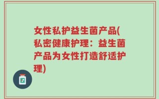 女性私护益生菌产品(私密健康护理：益生菌产品为女性打造舒适护理)