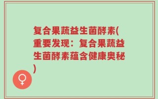 复合果蔬益生菌酵素(重要发现：复合果蔬益生菌酵素蕴含健康奥秘)