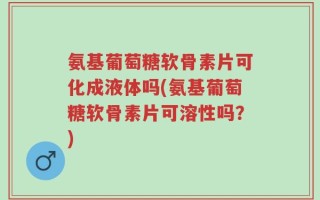 氨基葡萄糖软骨素片可化成液体吗(氨基葡萄糖软骨素片可溶性吗？)