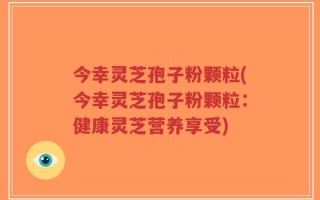 今幸灵芝孢子粉颗粒(今幸灵芝孢子粉颗粒：健康灵芝营养享受)