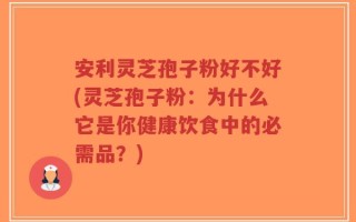 安利灵芝孢子粉好不好(灵芝孢子粉：为什么它是你健康饮食中的必需品？)