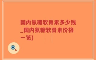 国内氨糖软骨素多少钱_国内氨糖软骨素价格一览)