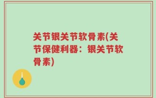关节银关节软骨素(关节保健利器：银关节软骨素)