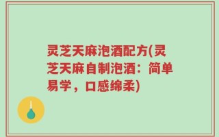 灵芝天麻泡酒配方(灵芝天麻自制泡酒：简单易学，口感绵柔)