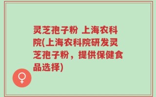 灵芝孢子粉 上海农科院(上海农科院研发灵芝孢子粉，提供保健食品选择)