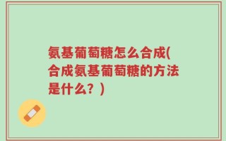 氨基葡萄糖怎么合成(合成氨基葡萄糖的方法是什么？)