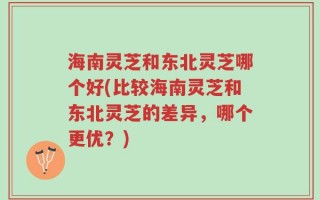 海南灵芝和东北灵芝哪个好(比较海南灵芝和东北灵芝的差异，哪个更优？)