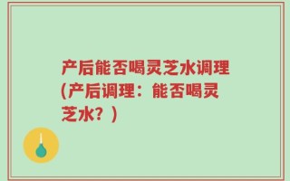 产后能否喝灵芝水调理(产后调理：能否喝灵芝水？)