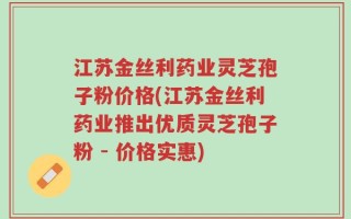 江苏金丝利药业灵芝孢子粉价格(江苏金丝利药业推出优质灵芝孢子粉 - 价格实惠)