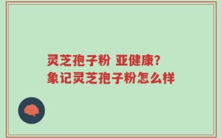 灵芝孢子粉 亚健康？象记灵芝孢子粉怎么样