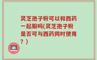 灵芝孢子粉可以和西药一起服吗(灵芝孢子粉是否可与西药同时使用？)