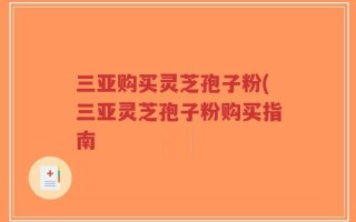 三亚购买灵芝孢子粉(三亚灵芝孢子粉购买指南