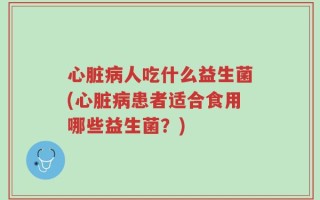 心脏病人吃什么益生菌(心脏病患者适合食用哪些益生菌？)