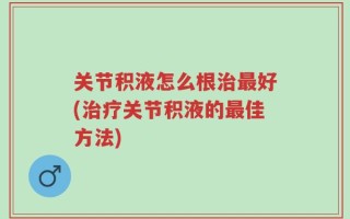 关节积液怎么根治最好(治疗关节积液的最佳方法)
