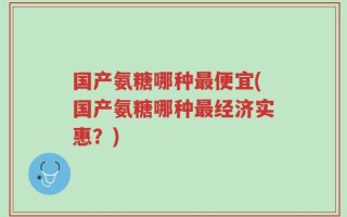 国产氨糖哪种最便宜(国产氨糖哪种最经济实惠？)