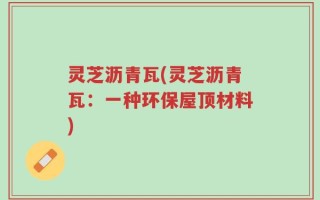 灵芝沥青瓦(灵芝沥青瓦：一种环保屋顶材料)