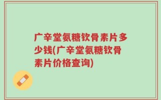 广辛堂氨糖钦骨素片多少钱(广辛堂氨糖钦骨素片价格查询)